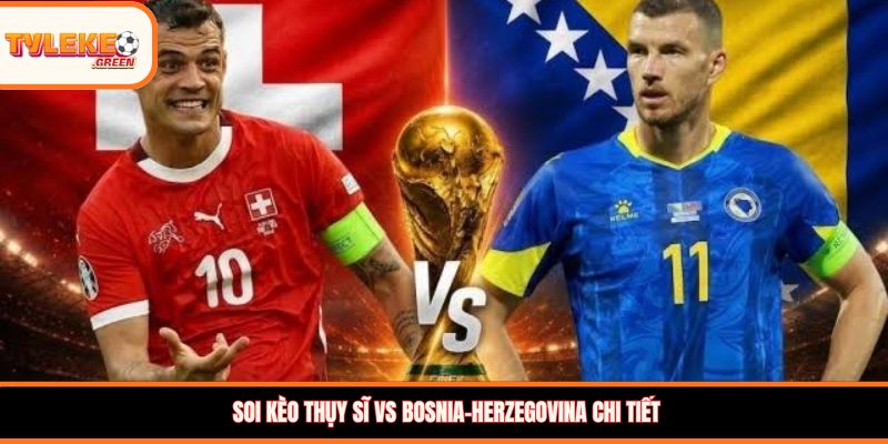 Soi kèo Thụy Sĩ vs Bosnia-Herzegovina chi tiết