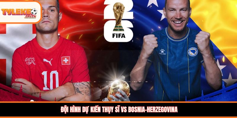 Đội hình dự kiến Thụy Sĩ vs Bosnia-Herzegovina