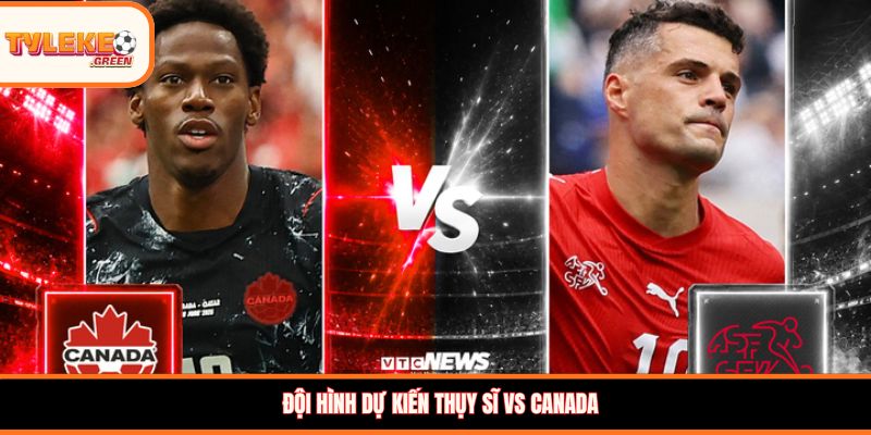 Đội hình dự kiến Thụy Sĩ vs Canada